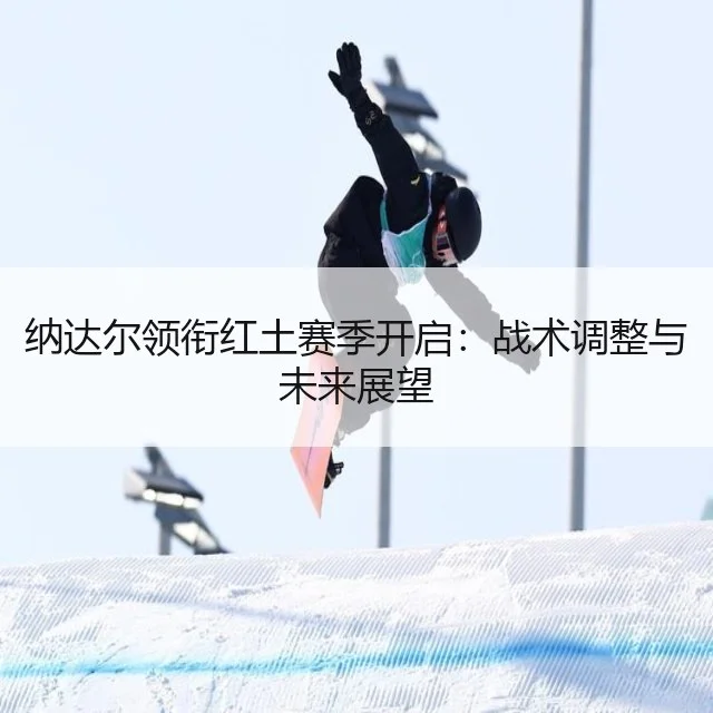 纳达尔领衔红土赛季开启：战术调整与未来展望