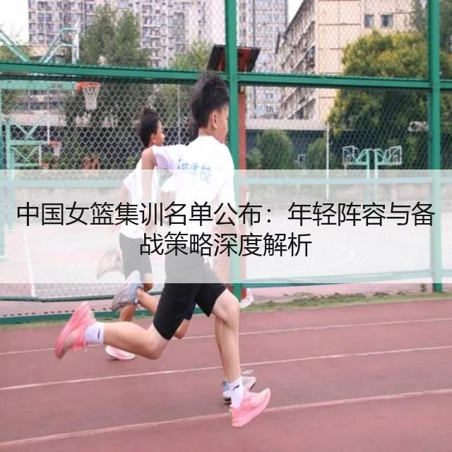 中国女篮集训名单公布：年轻阵容与备战策略深度解析